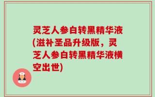 灵芝人参白转黑精华液(滋补圣品升级版，灵芝人参白转黑精华液横空出世)