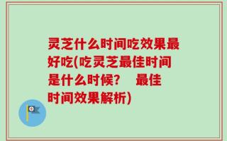 灵芝什么时间吃效果最好吃(吃灵芝最佳时间是什么时候？  最佳时间效果解析)