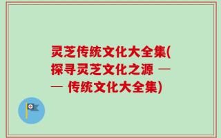 灵芝传统文化大全集(探寻灵芝文化之源 ── 传统文化大全集)