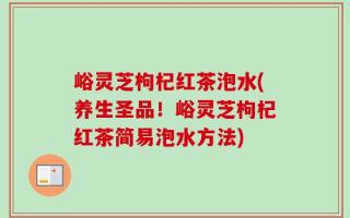 峪灵芝枸杞红茶泡水(养生圣品！峪灵芝枸杞红茶简易泡水方法)