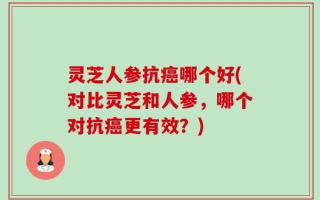 灵芝人参抗癌哪个好(对比灵芝和人参，哪个对抗癌更有效？)