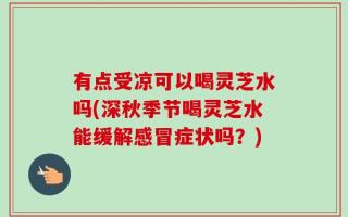 有点受凉可以喝灵芝水吗(深秋季节喝灵芝水能缓解感冒症状吗？)