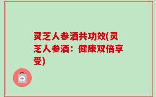 灵芝人参酒共功效(灵芝人参酒：健康双倍享受)
