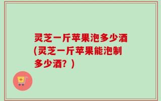 灵芝一斤苹果泡多少酒(灵芝一斤苹果能泡制多少酒？)