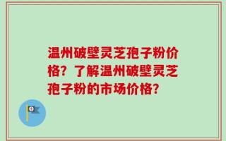 温州破壁灵芝孢子粉价格？了解温州破壁灵芝孢子粉的市场价格？