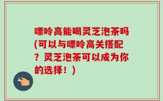 嘌呤高能喝灵芝泡茶吗(可以与嘌呤高关搭配？灵芝泡茶可以成为你的选择！)