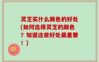 灵芝买什么颜色的好处(如何选择灵芝的颜色？知道这些好处最重要！)