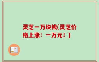 灵芝一万块钱(灵芝价格上涨！一万元！)