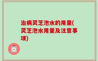 治病灵芝泡水的用量(灵芝泡水用量及注意事项)
