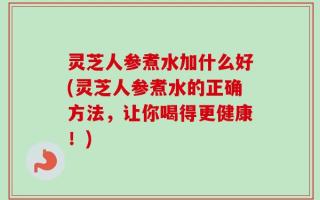 灵芝人参煮水加什么好(灵芝人参煮水的正确方法，让你喝得更健康！)