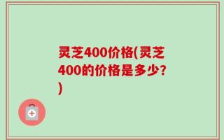 灵芝400价格(灵芝400的价格是多少？)