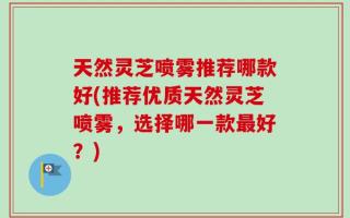 天然灵芝喷雾推荐哪款好(推荐优质天然灵芝喷雾，选择哪一款最好？)