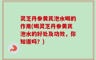 灵芝丹参黄芪泡水喝的作用(喝灵芝丹参黄芪泡水的好处及功效，你知道吗？)