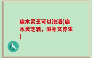 扁木灵芝可以泡酒(扁木灵芝酒，滋补又养生)