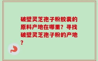 破壁灵芝孢子粉胶囊的原料产地在哪里？寻找破壁灵芝孢子粉的产地？
