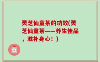 灵芝仙童茶的功效(灵芝仙童茶——养生佳品，滋补身心！)