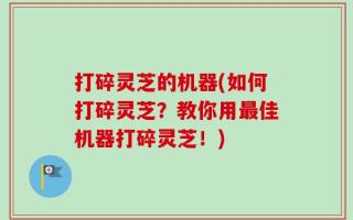 打碎灵芝的机器(如何打碎灵芝？教你用最佳机器打碎灵芝！)
