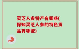 灵芝人参特产有哪些(探知灵芝人参的特色贡品有哪些)