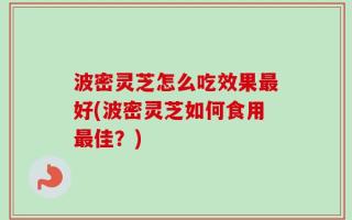 波密灵芝怎么吃效果最好(波密灵芝如何食用最佳？)