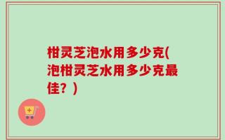 柑灵芝泡水用多少克(泡柑灵芝水用多少克最佳？)