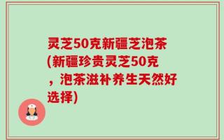 灵芝50克新疆芝泡茶(新疆珍贵灵芝50克，泡茶滋补养生天然好选择)