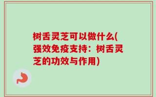 树舌灵芝可以做什么(强效免疫支持：树舌灵芝的功效与作用)