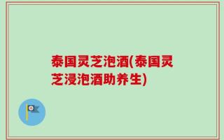 泰国灵芝泡酒(泰国灵芝浸泡酒助养生)
