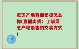 灵芝产地直播卖货怎么样(直播卖货：了解灵芝产地销售的交易方式)