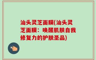 汕头灵芝面膜(汕头灵芝面膜：唤醒肌肤自我修复力的护肤圣品)