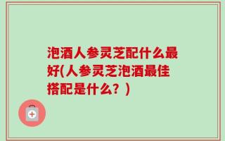 泡酒人参灵芝配什么最好(人参灵芝泡酒最佳搭配是什么？)