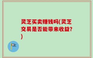 灵芝买卖赚钱吗(灵芝交易是否能带来收益？)
