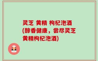 灵芝 黄精 枸杞泡酒(醇香健康，尝尽灵芝黄精枸杞泡酒)