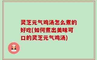 灵芝元气鸡汤怎么煮的好吃(如何煮出美味可口的灵芝元气鸡汤)