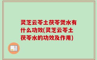 灵芝云苓土茯苓煲水有什么功效(灵芝云苓土茯苓水的功效及作用)
