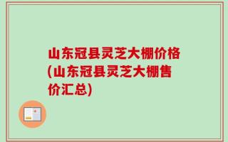 山东冠县灵芝大棚价格(山东冠县灵芝大棚售价汇总)