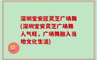 深圳宝安区灵芝广场舞(深圳宝安灵芝广场舞人气旺，广场舞融入当地文化生活)