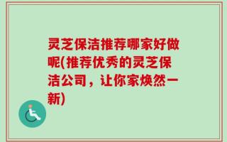 灵芝保洁推荐哪家好做呢(推荐优秀的灵芝保洁公司，让你家焕然一新)