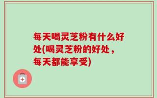 每天喝灵芝粉有什么好处(喝灵芝粉的好处，每天都能享受)