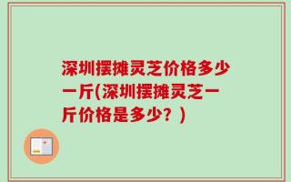 深圳摆摊灵芝价格多少一斤(深圳摆摊灵芝一斤价格是多少？)