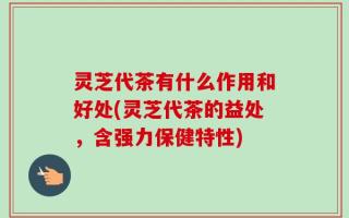 灵芝代茶有什么作用和好处(灵芝代茶的益处，含强力保健特性)