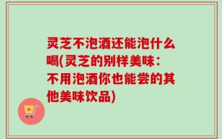 灵芝不泡酒还能泡什么喝(灵芝的别样美味：不用泡酒你也能尝的其他美味饮品)