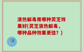 清热解毒用哪种灵芝效果好(灵芝清热解毒，哪种品种效果更佳？)