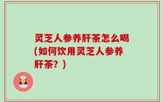 灵芝人参养肝茶怎么喝(如何饮用灵芝人参养肝茶？)