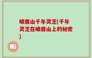 峨眉山千年灵芝(千年灵芝在峨眉山上的秘密)
