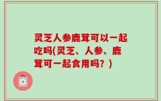 灵芝人参鹿茸可以一起吃吗(灵芝、人参、鹿茸可一起食用吗？)