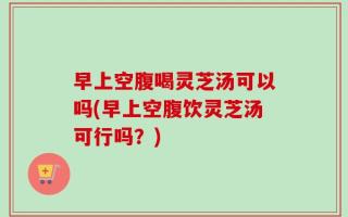 早上空腹喝灵芝汤可以吗(早上空腹饮灵芝汤可行吗？)