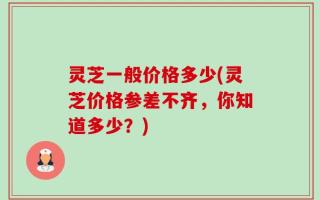 灵芝一般价格多少(灵芝价格参差不齐，你知道多少？)