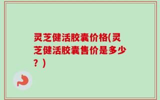 灵芝健活胶囊价格(灵芝健活胶囊售价是多少？)