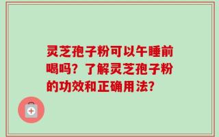 灵芝孢子粉可以午睡前喝吗？了解灵芝孢子粉的功效和正确用法？