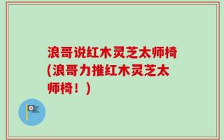 浪哥说红木灵芝太师椅(浪哥力推红木灵芝太师椅！)
